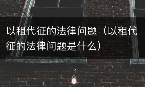 以租代征的法律问题（以租代征的法律问题是什么）
