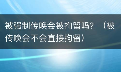 被强制传唤会被拘留吗？（被传唤会不会直接拘留）