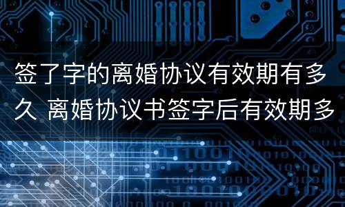 签了字的离婚协议有效期有多久 离婚协议书签字后有效期多久