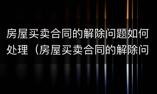 房屋买卖合同的解除问题如何处理（房屋买卖合同的解除问题如何处理好）