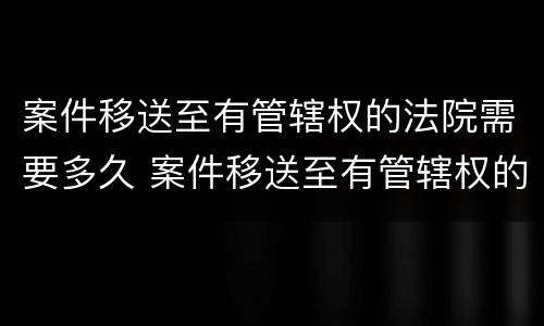 案件移送至有管辖权的法院需要多久 案件移送至有管辖权的法院需要多久时间