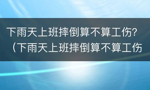 下雨天上班摔倒算不算工伤？（下雨天上班摔倒算不算工伤事故）