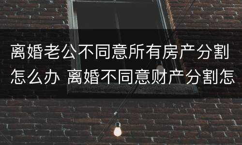 离婚老公不同意所有房产分割怎么办 离婚不同意财产分割怎么办
