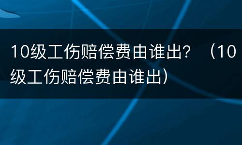 10级工伤赔偿费由谁出？（10级工伤赔偿费由谁出）