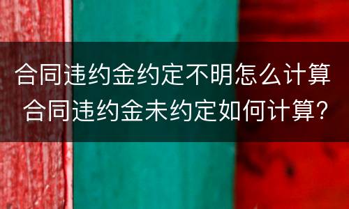 合同违约金约定不明怎么计算 合同违约金未约定如何计算?