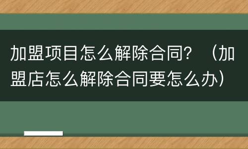 加盟项目怎么解除合同？（加盟店怎么解除合同要怎么办）
