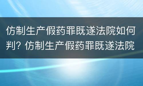 仿制生产假药罪既遂法院如何判? 仿制生产假药罪既遂法院如何判决