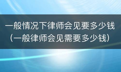 一般情况下律师会见要多少钱（一般律师会见需要多少钱）
