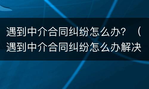 遇到中介合同纠纷怎么办？（遇到中介合同纠纷怎么办解决）