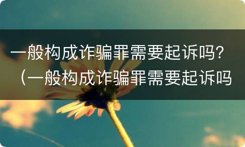 一般构成诈骗罪需要起诉吗？（一般构成诈骗罪需要起诉吗）