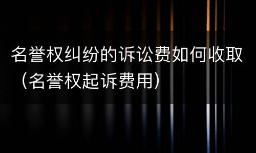 名誉权纠纷的诉讼费如何收取（名誉权起诉费用）