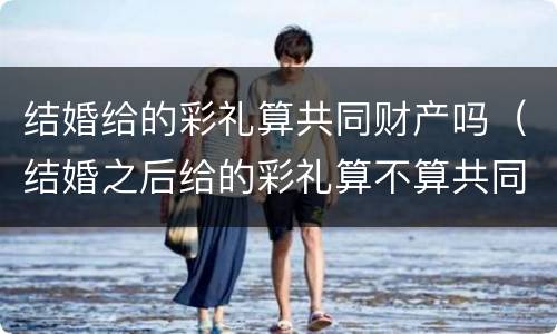 结婚给的彩礼算共同财产吗（结婚之后给的彩礼算不算共同财产）