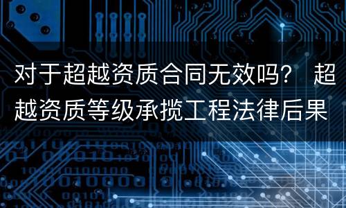 对于超越资质合同无效吗？ 超越资质等级承揽工程法律后果
