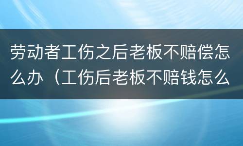 劳动者工伤之后老板不赔偿怎么办（工伤后老板不赔钱怎么办）