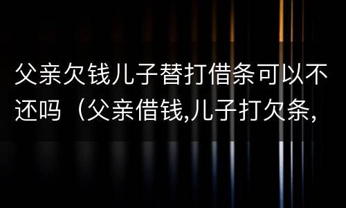 父亲欠钱儿子替打借条可以不还吗（父亲借钱,儿子打欠条,债权人起诉谁还钱）