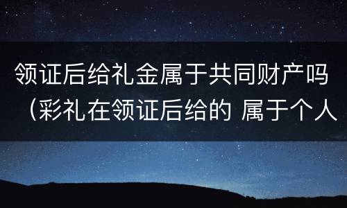 领证后给礼金属于共同财产吗（彩礼在领证后给的 属于个人财产吗）