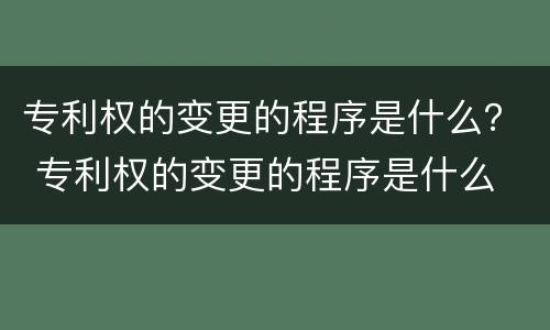 专利权的变更的程序是什么？ 专利权的变更的程序是什么