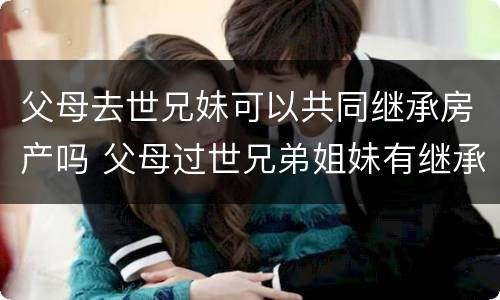 父母去世兄妹可以共同继承房产吗 父母过世兄弟姐妹有继承权没有