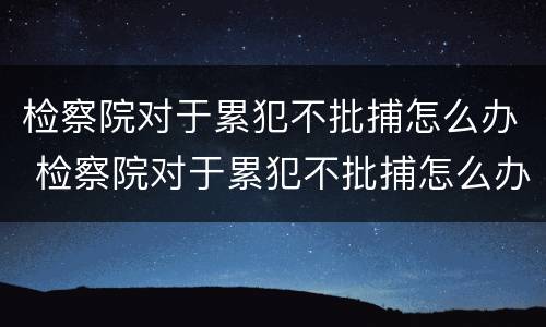 检察院对于累犯不批捕怎么办 检察院对于累犯不批捕怎么办理