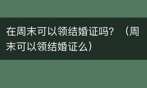 在周末可以领结婚证吗？（周末可以领结婚证么）
