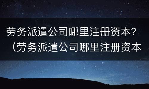 劳务派遣公司哪里注册资本？（劳务派遣公司哪里注册资本最高）