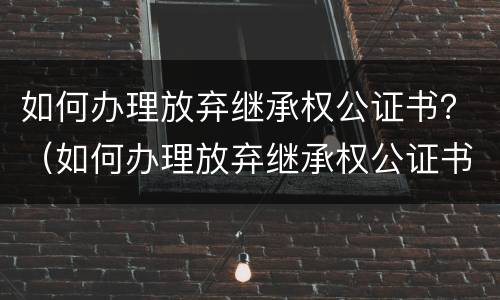 如何办理放弃继承权公证书？（如何办理放弃继承权公证书原件）