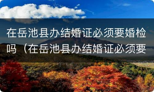在岳池县办结婚证必须要婚检吗（在岳池县办结婚证必须要婚检吗）