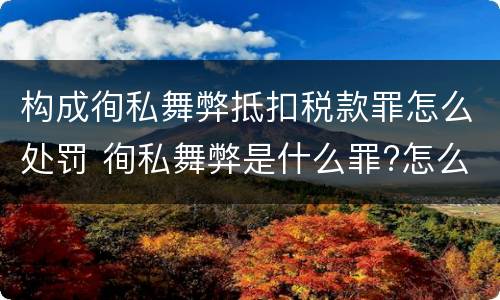 构成徇私舞弊抵扣税款罪怎么处罚 徇私舞弊是什么罪?怎么判?