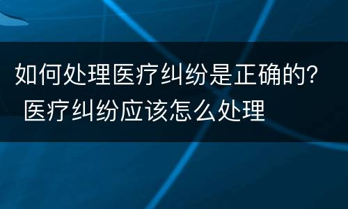 如何处理医疗纠纷是正确的？ 医疗纠纷应该怎么处理