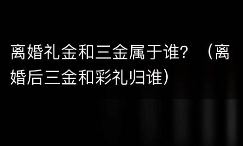 离婚礼金和三金属于谁？（离婚后三金和彩礼归谁）
