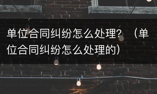 单位合同纠纷怎么处理？（单位合同纠纷怎么处理的）