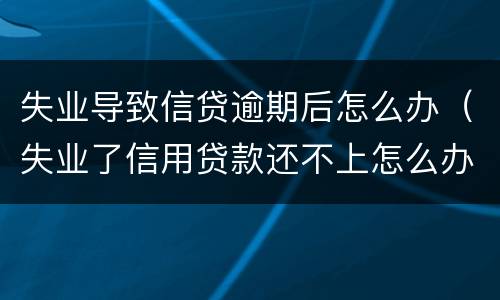 失业导致信贷逾期后怎么办（失业了信用贷款还不上怎么办）