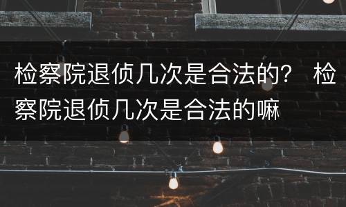 检察院退侦几次是合法的？ 检察院退侦几次是合法的嘛