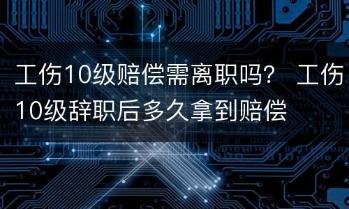 工伤10级赔偿需离职吗？ 工伤10级辞职后多久拿到赔偿