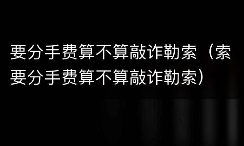 要分手费算不算敲诈勒索（索要分手费算不算敲诈勒索）