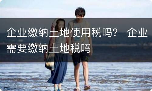 企业缴纳土地使用税吗？ 企业需要缴纳土地税吗