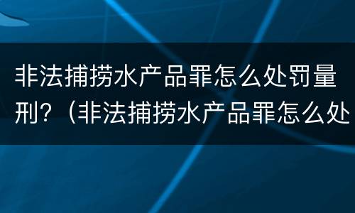 非法捕捞水产品罪怎么处罚量刑?（非法捕捞水产品罪怎么处罚量刑的）