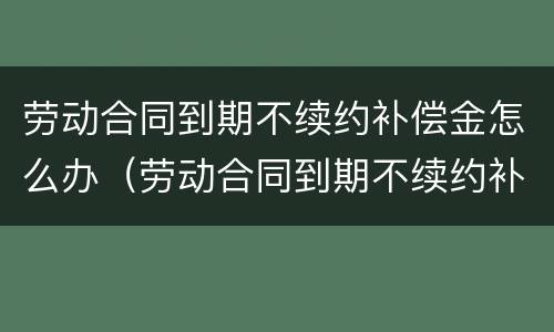 劳动合同到期不续约补偿金怎么办（劳动合同到期不续约补偿金怎么办呢）
