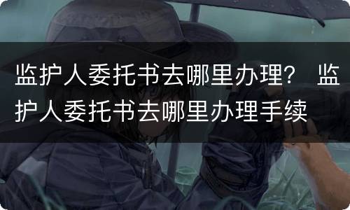 监护人委托书去哪里办理？ 监护人委托书去哪里办理手续
