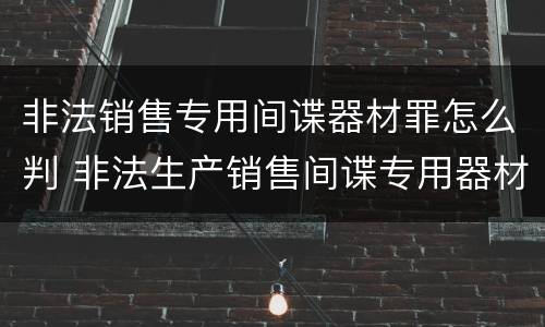 非法销售专用间谍器材罪怎么判 非法生产销售间谍专用器材罪情节严重
