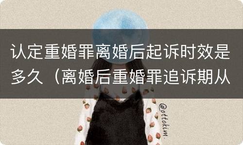 认定重婚罪离婚后起诉时效是多久（离婚后重婚罪追诉期从什么时候开始算）