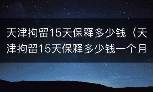 天津拘留15天保释多少钱（天津拘留15天保释多少钱一个月）