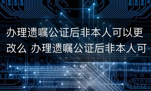 办理遗嘱公证后非本人可以更改么 办理遗嘱公证后非本人可以更改么吗