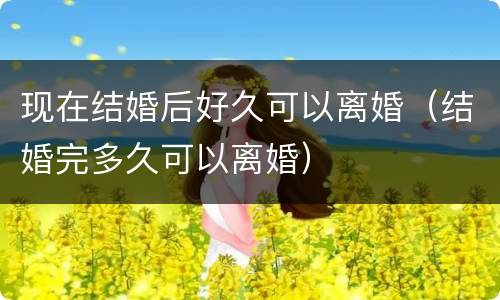 现在结婚后好久可以离婚（结婚完多久可以离婚）