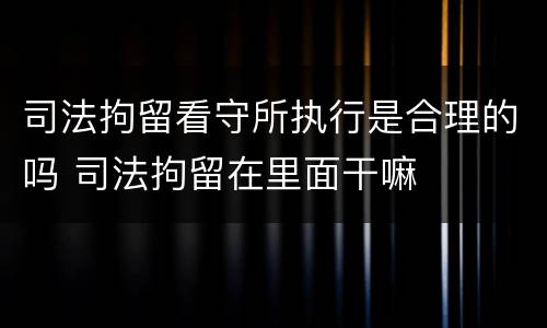 司法拘留看守所执行是合理的吗 司法拘留在里面干嘛