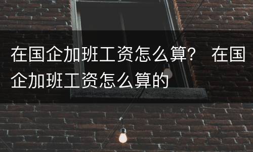 在国企加班工资怎么算？ 在国企加班工资怎么算的
