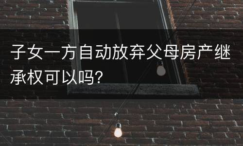子女一方自动放弃父母房产继承权可以吗？