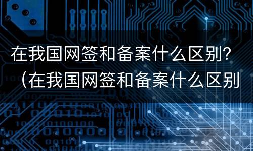 在我国网签和备案什么区别？（在我国网签和备案什么区别啊）