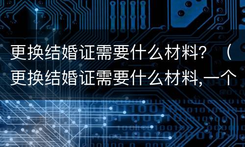 更换结婚证需要什么材料？（更换结婚证需要什么材料,一个人去可以吗）
