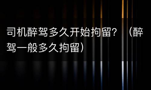司机醉驾多久开始拘留？（醉驾一般多久拘留）